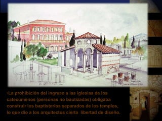 •La prohibición del ingreso a las iglesias de los
catecúmenos (personas no bautizadas) obligaba
construir los baptisterios separados de los templos,
lo que dio a los arquitectos cierta libertad de diseño.
 