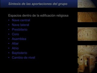 Síntesis de las aportaciones del grupo


Espacios dentro de la edificación religiosa
• Nave central
• Nave lateral
• Presbiterio
• Coro
• Asamblea
• Altar
• Atrio
• Baptisterio
• Cambio de nivel
 
