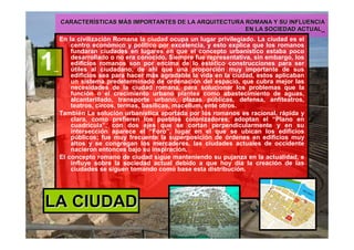CARACTERCARACTERÍÍSTICAS MSTICAS MÁÁS IMPORTANTES DE LA ARQUITECTURA ROMANA Y SU INFLUENCIAS IMPORTANTES DE LA ARQUITECTURA ROMANA Y SU INFLUENCIA
EN LA SOCIEDAD ACTUALEN LA SOCIEDAD ACTUAL_
En la civilización Romana la ciudad ocupa un lugar privilegiado. La ciudad es el
centro económico y político por excelencia, y esto explica que los romanos
fundaran ciudades en lugares en que el concepto urbanístico estaba poco
desarrollado o no era conocido. Siempre fue representativa, sin embargo, los
edificios romanos son por encima de lo estético construcciones para ser
útiles al ciudadano, de ahí que una proporción muy importante de sus
edificios sea para hacer más agradable la vida en la ciudad, estos aplicaban
un sistema predeterminado de ordenación del espacio, que cubra mejor las
necesidades de la ciudad romana, para solucionar los problemas que la
función o el crecimiento urbano plantea como abastecimiento de aguas,
alcantarillado, transporte urbano, plazas públicas, defensa, anfiteatros,
teatros, circos, termas, basílicas, macellum, ente otros.
También La solución urbanística aportada por los romanos es racional, rápida y
clara, como prefieren los pueblos colonizadores; adoptan el “Plano en
cuadrícula”, con dos ejes que se cortan perpendicularmente y en su
intersección aparece el “Foro”, lugar en el que se ubican los edificios
públicos; fue muy frecuente la superposición de órdenes en edificios muy
altos y se congregan los mercaderes. las ciudades actuales de occidente
nacieron entonces bajo su inspiración.
El concepto romano de ciudad sigue manteniendo su pujanza en la actualidad, e
influye sobre la sociedad actual debido a que hoy día la creación de las
ciudades se siguen tomando como base esta distribución.
1_
LA CIUDADLA CIUDAD
 