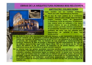 OBRAS DE LA ARQUITECTURA ROMANA MOBRAS DE LA ARQUITECTURA ROMANA MÁÁS RELEVANTE_S RELEVANTE_
ANFITEATRO_COLISEO ROMAANFITEATRO_COLISEO ROMA
cuyo nombre era en realidad Anfiteatro
Flavio (en Latín: Amphitheatrum Flavium).
Es un tipo de lugar público de la civilización
romana, utilizado para acoger espectáculos y
juegos munera, lucha de gladiadores
y venationes, lucha de animales. La diferencia
más notoria entre un anfiteatro y un teatro
romano clásico, es que al anfiteatro es de
forma circular u ovalada, mientras que el teatro
es semicircular. También hay que diferenciar el
anfiteatro del circo, que era utilizado para
espectáculos de carreras y tenía una
forma elíptica.
Es sin duda la obra más representativa del arte romano, y que representa a dicho arte
siendo símbolo de la grandeza y poderío del imperio romano. Su construcción se
realiza por mandato de Vespasiano en el año 72 d.c, y se inaugura en el año 80, bajo
el reinado del emperador Tito, la historia de sus añadidos y restauraciones es
continua. Disponía 80 filas de gradas y albergaba 109.000 espectadores. Se trata de
un edificio monumental, cuyo radio mayor tiene 188 m y el menor es de 156. La
altura del edificio es de 57 metros. El anfiteatro es de planta elíptica, con una
estructura curva que le confiere un gran sentido espacial.
En su interior bajo las gradas quedaban enormes pasillos que permitían una rápida
evacuación y facilitaban la entrada al anfiteatro. La mayoría de los palcos tenían una
antesala y estaban distribuidos según su estatus social. La arena esta formada por
unas vigas de madera bajo las cuales hay un sótano con pasillos, jaulas, almacenes,
cárceles, y demás elementos necesarios para el desarrollo de los espectáculos. En
el Coliseo Romano se realizaban sangrientos espectáculos públicos. Este tuvo
especial crueldad en tiempos paleocristianos, es decir en los tres primeros siglos de
nuestra era.
 