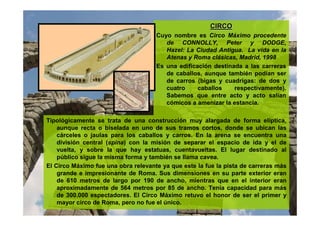 CIRCOCIRCO
Cuyo nombre es Circo Máximo procedente
de CONNOLLY, Peter y DODGE,
Hazel: La Ciudad Antigua. La vida en la
Atenas y Roma clásicas, Madrid, 1998
Es una edificación destinada a las carreras
de caballos, aunque también podían ser
de carros (bigas y cuadrigas: de dos y
cuatro caballos respectivamente).
Sabemos que entre acto y acto salían
cómicos a amenizar la estancia.
Tipológicamente se trata de una construcción muy alargada de forma elíptica,
aunque recta o biselada en uno de sus tramos cortos, donde se ubican las
cárceles o jaulas para los caballos y carros. En la arena se encuentra una
división central (spina) con la misión de separar el espacio de ida y el de
vuelta, y sobre la que hay estatuas, cuentavueltas. El lugar destinado al
público sigue la misma forma y también se llama cavea.
El Circo Máximo fue una obra relevante ya que este la fue la pista de carreras más
grande e impresionante de Roma. Sus dimensiones en su parte exterior eran
de 610 metros de largo por 190 de ancho, mientras que en el interior eran
aproximadamente de 564 metros por 85 de ancho. Tenía capacidad para más
de 300.000 espectadores. El Circo Máximo retuvo el honor de ser el primer y
mayor circo de Roma, pero no fue el único.
 
