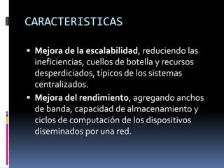 CARACTERISTICAS

 Mejora de la escalabilidad, reduciendo las
  ineficiencias, cuellos de botella y recursos
  desperdiciados, típicos de los sistemas
  centralizados.
 Mejora del rendimiento, agregando anchos
  de banda, capacidad de almacenamiento y
  ciclos de computación de los dispositivos
  diseminados por una red.
 
