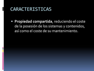 CARACTERISTICAS

 Propiedad compartida, reduciendo el coste
  de la posesión de los sistemas y contenidos,
  así como el coste de su mantenimiento.
 