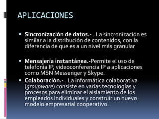 APLICACIONES

 Sincronización de datos.- . La sincronización es
  similar a la distribución de contenidos, con la
  diferencia de que es a un nivel más granular

 Mensajería instantánea.-Permite el uso de
  telefonia IP, videoconferencia IP a aplicaciones
  como MSN Messenger y Skype.
 Colaboración.- . La informática colaborativa
  (groupware) consiste en varias tecnologías y
  procesos para eliminar el aislamiento de los
  empleados individuales y construir un nuevo
  modelo empresarial cooperativo.
 