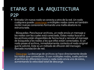 ETAPAS DE LA ARQUITECTURA
P2P
 Entrada: Un nuevo nodo se conecta a otro de la red. Un nodo
  cualquiera puede conectarse a múltiples nodos como así también
  recibir nuevas conexiones formando una malla aleatoria no
  estructurada.
  - Búsquedas: Para buscar archivos, un nodo envía un mensaje a
  los nodos con los cuales está conectado. Estos nodos buscan si
  los archivos están disponibles de forma local y renvían el mensaje
  de búsqueda a los nodos a los que ellos están conectados. Si un
  nodo posee el archivo, inmediatamente contesta al nodo original
  que lo solicitó. Este es un método de difusión del mensajes
  llamado inundación de red.
  - Descarga: La descarga de archivos se hace directamente desde
  los nodos que contestaron. Si son múltiples nodos, suele partirse
  el archivo en diferentes trozos y cada nodo envía uno de estos,
  aumentando la velocidad total de descarga.
 