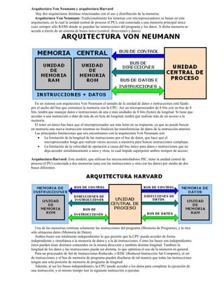 Arquitectura Von Neumann y arquitectura Harvard
   Hay dos arquitecturas distintas relacionadas con el uso y distribución de la memoria:
   Arquitectura Von Neumann: Tradicionalmente los sistemas con microprocesadores se basan en esta
arquitectura, en la cual la unidad central de proceso (CPU), está conectada a una memoria principal única
(casi siempre sólo RAM) donde se guardan las instrucciones del programa y los datos. A dicha memoria se
accede a través de un sistema de buses único (control, direcciones y datos):




   En un sistema con arquitectura Von Neumann el tamaño de la unidad de datos o instrucciones está fijado
por el ancho del bus que comunica la memoria con la CPU. Así un microprocesador de 8 bits con un bus de 8
bits, tendrá que manejar datos e instrucciones de una o más unidades de 8 bits (bytes) de longitud. Si tiene que
acceder a una instrucción o dato de más de un byte de longitud, tendrá que realizar más de un acceso a la
memoria.
   El tener un único bus hace que el microprocesador sea más lento en su respuesta, ya que no puede buscar
en memoria una nueva instrucción mientras no finalicen las transferencias de datos de la instrucción anterior.
   Las principales limitaciones que nos encontramos con la arquitectura Von Neumann son:
     • La limitación de la longitud de las instrucciones por el bus de datos, que hace que el
          microprocesador tenga que realizar varios accesos a memoria para buscar instrucciones complejas.
     • La limitación de la velocidad de operación a causa del bus único para datos e instrucciones que no
          deja acceder simultáneamente a unos y otras, lo cual impide superponer ambos tiempos de acceso.

Arquitectura Harvard: Este modelo, que utilizan los microcontroladores PIC, tiene la unidad central de
proceso (CPU) conectada a dos memorias (una con las instrucciones y otra con los datos) por medio de dos
buses diferentes.




   Una de las memorias contiene solamente las instrucciones del programa (Memoria de Programa), y la otra
sólo almacena datos (Memoria de Datos).
   Ambos buses son totalmente independientes lo que permite que la CPU pueda acceder de forma
independiente y simultánea a la memoria de datos y a la de instrucciones. Como los buses son independientes
éstos pueden tener distintos contenidos en la misma dirección y también distinta lóngitud. Tambien la
longitud de los datos y las instrucciones puede ser distinta, lo que optimiza el uso de la memoria en general.
   Para un procesador de Set de Instrucciones Reducido, o RISC (Reduced Instrucción Set Computer), el set
de instrucciones y el bus de memoria de programa pueden diseñarse de tal manera que todas las instrucciones
tengan una sola posición de memoria de programa de longitud.
   Además, al ser los buses independientes, la CPU puede acceder a los datos para completar la ejecución de
una instrucción, y al mismo tiempo leer la siguiente instrucción a ejecutar.
 