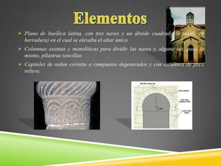  Plano de basílica latina, con tres naves y un ábside cuadrado (a veces, en
herradura) en el cual se elevaba el altar único
 Columnas exentas y monolíticas para dividir las naves y, alguna vez, para lo
mismo, pilastras sencillas
 Capiteles de orden corintio o compuesto degenerados y con escultura de poco
relieve.
 