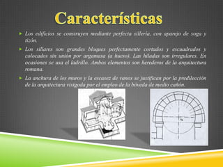  Los edificios se construyen mediante perfecta sillería, con aparejo de soga y
tizón.
 Los sillares son grandes bloques perfectamente cortados y escuadrados y
colocados sin unión por argamasa (a hueso). Las hiladas son irregulares. En
ocasiones se usa el ladrillo. Ambos elementos son herederos de la arquitectura
romana.
 La anchura de los muros y la escasez de vanos se justifican por la predilección
de la arquitectura visigoda por el empleo de la bóveda de medio cañón.
 