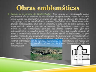  Ruinas de la Ermita de Valdecebadar: Esta iglesia es considerada como
precursora, de las ermitas de tres ábsides independientes, como la cercana
Santa Lucia del Trampal o la Iglesia de San Juan de Baños. De planta de
cruz griega, con un ábside de herradura al final de la nave. Tiene unas salas
anexas comunicadas, una con el crucero, y otra con la nave central. Lo
importante de estas, es que son de construcción individual, esto es, que sus
muros no son compartidos que los del ábside central, sino que son
independientes, separados unos 50 cm. entre ellos. La capilla situada al
norte y comunicada con el brazo del crucero sirvió de baptisterio, ya que
quedan restos de una piscina de inmersión. Es posible que originalmente se
tratase de una iglesia con crucero al que confluían tres capillas y una nave
central enfrentada con la central. Realmente, su importancia no radica en
que tuviese los tres ábsides, si no, en la forma independiente de su
construcción.
 