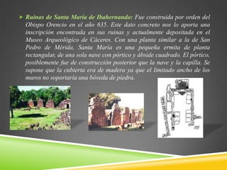  Ruinas de Santa María de Ibahernando: Fue construida por orden del
Obispo Orencio en el año 635. Este dato concreto nos lo aporta una
inscripción encontrada en sus ruinas y actualmente depositada en el
Museo Arqueológico de Cáceres. Con una planta similar a la de San
Pedro de Mérida, Santa María es una pequeña ermita de planta
rectangular, de una sola nave con pórtico y ábside cuadrado. El pórtico,
posiblemente fue de construcción posterior que la nave y la capilla. Se
supone que la cubierta era de madera ya que el limitado ancho de los
muros no soportaría una bóveda de piedra.
 