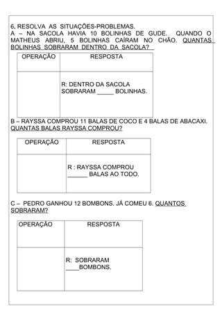 6. RESOLVA AS SITUAÇÕES-PROBLEMAS. 
A – NA SACOLA HAVIA 10 BOLINHAS DE GUDE. QUANDO O 
MATHEUS ABRIU, 5 BOLINHAS CAÍRAM NO CHÃO. QUANTAS 
BOLINHAS SOBRARAM DENTRO DA SACOLA? 
OPERAÇÃO RESPOSTA 
R: DENTRO DA SACOLA 
SOBRARAM _____ BOLINHAS. 
B – RAYSSA COMPROU 11 BALAS DE COCO E 4 BALAS DE ABACAXI. 
QUANTAS BALAS RAYSSA COMPROU? 
OPERAÇÃO RESPOSTA 
R : RAYSSA COMPROU 
______ BALAS AO TODO. 
C – PEDRO GANHOU 12 BOMBONS. JÁ COMEU 6. QUANTOS 
SOBRARAM? 
OPERAÇÃO RESPOSTA 
R: SOBRARAM 
____BOMBONS. 
 