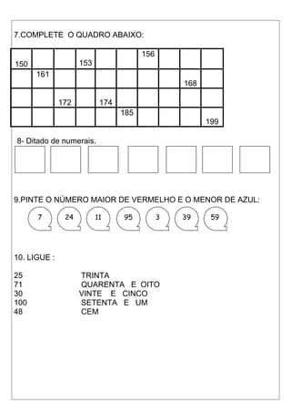 7.COMPLETE O QUADRO ABAIXO: 
150 153 
156 
161 
168 
172 174 
185 
199 
8- Ditado de numerais. 
9.PINTE O NÚMERO MAIOR DE VERMELHO E O MENOR DE AZUL: 
7 24 11 95 3 39 59 
10. LIGUE : 
25 TRINTA 
71 QUARENTA E OITO 
30 VINTE E CINCO 
100 SETENTA E UM 
48 CEM 
 