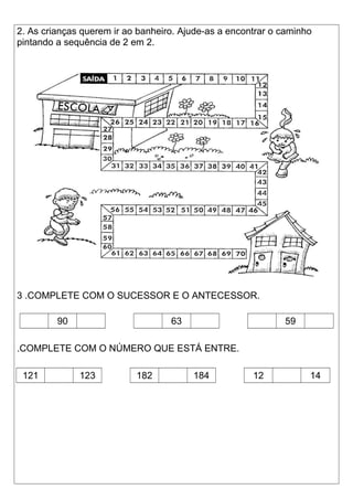 2. As crianças querem ir ao banheiro. Ajude-as a encontrar o caminho 
pintando a sequência de 2 em 2. 
3 .COMPLETE COM O SUCESSOR E O ANTECESSOR. 
90 63 59 
.COMPLETE COM O NÚMERO QUE ESTÁ ENTRE. 
121 123 182 184 12 14 
