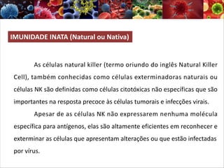 IMUNIDADE INATA (Natural ou Nativa)
As células natural killer (termo oriundo do inglês Natural Killer
Cell), também conhecidas como células exterminadoras naturais ou
células NK são definidas como células citotóxicas não específicas que são
importantes na resposta precoce às células tumorais e infecções virais.
Apesar de as células NK não expressarem nenhuma molécula
específica para antígenos, elas são altamente eficientes em reconhecer e
exterminar as células que apresentam alterações ou que estão infectadas
por vírus.
 