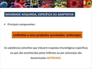 § Principais componentes:
Linfócitos e seus produtos secretados: anticorpos
As substâncias estranhas que induzem respostas imunológicas específicas
ou que são reconhecidas pelos linfócitos ou por anticorpos são
denominadas ANTÍGENOS.
IMUNIDADE ADQUIRIDA, ESPECÍFICA OU ADAPTATIVA
 