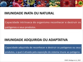 FONTE: Madigan et al., 2010
IMUNIDADE INATA OU NATURAL
Capacidade intrínseca do organismo reconhecer e destruir os
patógenos e seus produtos.
IMUNIDADE ADQUIRIDA OU ADAPTATIVA
Capacidade adquirida de reconhecer e destruir os patógenos ou seus
produtos, a qual é ativada pela exposição do sistema imune ao patógeno.
 