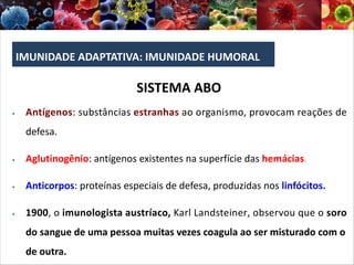 IMUNIDADE ADAPTATIVA: IMUNIDADE HUMORAL
SISTEMA ABO
§ Antígenos: substâncias estranhas ao organismo, provocam reações de
defesa.
§ Aglutinogênio: antígenos existentes na superfície das hemácias.
§ Anticorpos: proteínas especiais de defesa, produzidas nos linfócitos.
§ 1900, o imunologista austríaco, Karl Landsteiner, observou que o soro
do sangue de uma pessoa muitas vezes coagula ao ser misturado com o
de outra.
 