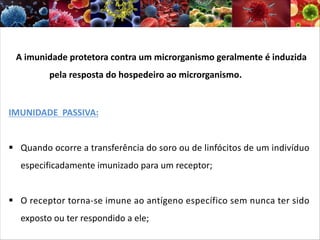 A imunidade protetora contra um microrganismo geralmente é induzida
pela resposta do hospedeiro ao microrganismo.
IMUNIDADE PASSIVA:
§ Quando ocorre a transferência do soro ou de linfócitos de um indivíduo
especificadamente imunizado para um receptor;
§ O receptor torna-se imune ao antígeno específico sem nunca ter sido
exposto ou ter respondido a ele;
 