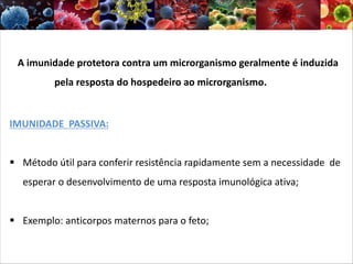 A imunidade protetora contra um microrganismo geralmente é induzida
pela resposta do hospedeiro ao microrganismo.
IMUNIDADE PASSIVA:
§ Método útil para conferir resistência rapidamente sem a necessidade de
esperar o desenvolvimento de uma resposta imunológica ativa;
§ Exemplo: anticorpos maternos para o feto;
 