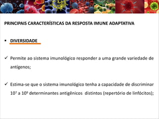 PRINCIPAIS CARACTERÍSTICAS DA RESPOSTA IMUNE ADAPTATIVA
§ DIVERSIDADE
ü Permite ao sistema imunológico responder a uma grande variedade de
antígenos;
ü Estima-se que o sistema imunológico tenha a capacidade de discriminar
107 a 109 determinantes antigênicos distintos (repertório de linfócitos);
 