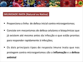 IMUNIDADE INATA (Natural ou Nativa)
§ Proporciona a linha de defesa inicial contra microrganismos;
§ Consiste em mecanismos de defesa celulares e bioquímicos que
já existem até mesmo antes da infecção e que estão prontos
para responder rapidamente à infecções;
§ Os dois principais tipos de resposta imune inata que nos
protegem contra microrganismos são a inflamação e a defesa
antiviral
 