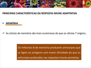 PRINCIPAIS CARACTERÍSTICAS DA RESPOSTA IMUNE ADAPTATIVA
§ MEMÓRIA
ü As células de memória são mais numerosas do que as células T virgens;
Os linfócitos B de memória produzem anticorpos que
se ligam ao antígeno com maior afinidade do que os
anticorpos produzidos nas respostas imunes primárias.
 