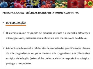 PRINCIPAIS CARACTERÍSTICAS DA RESPOSTA IMUNE ADAPTATIVA
§ ESPECIALIZAÇÃO
ü O sistema imune responde de maneira distinta e especial a diferentes
microrganismos, maximizando a eficiência dos mecanismos de defesa;
ü A imunidade humoral e celular são desencadeadas por diferentes classes
de microrganismos ou pelo mesmo microrganismo em diferentes
estágios de infecção (extracelular ou intracelular) - resposta imunológica
protege o hospedeiro .
 