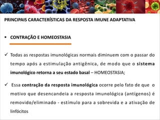PRINCIPAIS CARACTERÍSTICAS DA RESPOSTA IMUNE ADAPTATIVA
§ CONTRAÇÃO E HOMEOSTASIA
ü Todas as respostas imunológicas normais diminuem com o passar do
tempo após a estimulação antigênica, de modo que o sistema
imunológico retorna a seu estado basal – HOMEOSTASIA;
ü Essa contração da resposta imunológica ocorre pelo fato de que o
motivo que desencandeia a resposta imunológica (antígenos) é
removido/eliminado - estímulo para a sobrevida e a ativação de
linfócitos
 