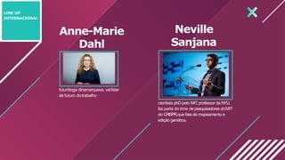 Anne-Marie
Dahl
futuróloga dinamarquesa, vaifalar
de futuro dotrabalho
cientista phD pelo MIT,professor da NYU,
faz parte do time de pesquisadores doMIT
do CRISPR,que fala de mapeamento e
edição genética.
LINE UP
INTERNACIONAL
Neville
Sanjana
 