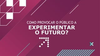 COMO PROVOCAR O PÚBLICO A
EXPERIMENTAR
O FUTURO?
 