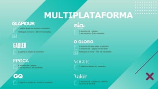 MULTIPLATAFORMA
1 página na edição de novembro
4 anúncios de 1 página
2 em outubroe 2 em novembro
4 anúncios de 1 página
2 em outubro e 2 em novembro
1 página na edição de outubro e novembro
4 anúncios de meia págin a noticiário
3 anúncios de 1 página no Rio Show
Retângulo na home - 500 mil impressões
1 página na edição de novembro
2 anúncios de 1 página no caderno
Eu & fim de semana
GLAMOUR
1 página dupla em outubro e novembro
Retângulo na home - 200 mil impressões
 