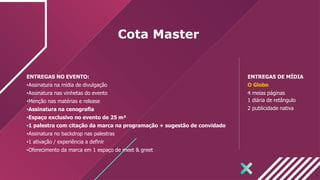 Cota Master
ENTREGAS NO EVENTO:
•Assinatura na mídia de divulgação
•Assinatura nas vinhetas do evento
•Menção nas matérias e release
•Assinatura na cenografia
•Espaço exclusivo no evento de 25 m²
•1 palestra com citação da marca na programação + sugestão de convidado
•Assinatura no backdrop nas palestras
•1 ativação / experiência a definir
•Oferecimento da marca em 1 espaço de meet & greet
ENTREGAS DE MÍDIA
O Globo
4 meias páginas
1 diária de retângulo
2 publicidade nativa
 