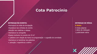 Cota Patrocínio
ENTREGAS NO EVENTO:
•Assinatura na mídia de divulgação
•Assinatura nas vinhetas do evento
•Menção nas matérias e release
•Assinatura na cenografia
•Espaço exclusivo no evento de 15 m²
•1 palestra com citação da marca na programação + sugestão de convidado
•Assinatura no backdrop nas palestras
•1 ativação / experiência a definir
ENTREGAS DE MÍDIA
O Globo
3 meias páginas
1 diária de retângulo
1 publicidade nativa
 