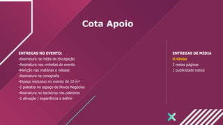 Cota Apoio
ENTREGAS NO EVENTO:
•Assinatura na mídia de divulgação
•Assinatura nas vinhetas do evento
•Menção nas matérias e release
•Assinatura na cenografia
•Espaço exclusivo no evento de 10 m²
•1 palestra no espaço de Novos Negócios
•Assinatura no backdrop nas palestras
•1 ativação / experiência a definir
ENTREGAS DE MÍDIA
O Globo
2 meias páginas
1 publicidade nativa
 
