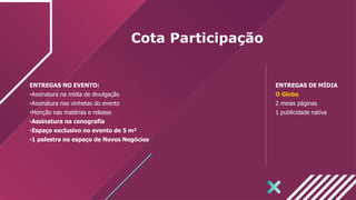 Cota Participação
ENTREGAS NO EVENTO:
•Assinatura na mídia de divulgação
•Assinatura nas vinhetas do evento
•Menção nas matérias e release
•Assinatura na cenografia
•Espaço exclusivo no evento de 5 m²
•1 palestra no espaço de Novos Negócios
ENTREGAS DE MÍDIA
O Globo
2 meias páginas
1 publicidade nativa
 