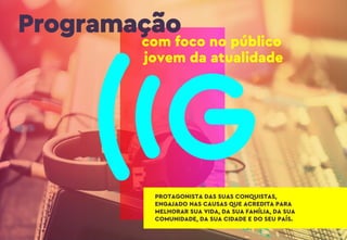 Programação
com foco no público
jovem da atualidade
PROTAGONISTA DAS SUAS CONQUISTAS,
ENGAJADO NAS CAUSAS QUE ACREDITA PARA
MELHORAR SUA VIDA, DA SUA FAMÍLIA, DA SUA
COMUNIDADE, DA SUA CIDADE E DO SEU PAÍS.
 