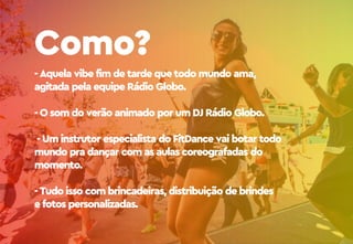 - Aquela vibe fim de tarde que todo mundo ama,
agitada pela equipe Rádio Globo.
- O som do verão animado por um DJ Rádio Globo.
- Um instrutor especialista do FitDance vai botar todo
mundo pra dançar com as aulas coreografadas do
momento.
- Tudo isso com brincadeiras, distribuição de brindes
e fotos personalizadas.
Como?
 