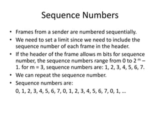 Sequence Numbers
• Frames from a sender are numbered sequentially.
• We need to set a limit since we need to include the
sequence number of each frame in the header.
• If the header of the frame allows m bits for sequence
number, the sequence numbers range from 0 to 2 m –
1. for m = 3, sequence numbers are: 1, 2, 3, 4, 5, 6, 7.
• We can repeat the sequence number.
• Sequence numbers are:
0, 1, 2, 3, 4, 5, 6, 7, 0, 1, 2, 3, 4, 5, 6, 7, 0, 1, …
 