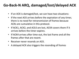 Go-Back-N ARQ, damaged/lost/delayed ACK
• If an ACK is damaged/lost, we can have two situations:
• If the next ACK arrives before the expiration of any timer,
there is no need for retransmission of frames because
ACKs are cumulative in this protocol.
• If ACK1, ACK2, and ACk3 are lost, ACK4 covers them if it
arrives before the timer expires.
• If ACK4 arrives after time-out, the last frame and all the
frames after that are resent.
• Receiver never resends an ACK.
• A delayed ACK also triggers the resending of frames
 