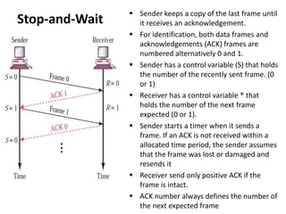 Stop-and-Wait
 Sender keeps a copy of the last frame until
it receives an acknowledgement.
 For identification, both data frames and
acknowledgements (ACK) frames are
numbered alternatively 0 and 1.
 Sender has a control variable (S) that holds
the number of the recently sent frame. (0
or 1)
 Receiver has a control variable ® that
holds the number of the next frame
expected (0 or 1).
 Sender starts a timer when it sends a
frame. If an ACK is not received within a
allocated time period, the sender assumes
that the frame was lost or damaged and
resends it
 Receiver send only positive ACK if the
frame is intact.
 ACK number always defines the number of
the next expected frame
 