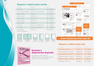 Super Banner

Espaços e valores para revista
Super Banner

Formato

Medidas

Valor

Sobrecapa

21x21 cm

R$ 30.500,00

Cinta + Página Simples

12x20,5 + 7,5 cm de dobra

R$ 29,400,00

Segunda Capa

20,5x27,5 cm

R$ 12.100,00

Terceira Capa

20,5x27,5 cm

R$

Quarta Capa

20,5x27,5 cm

R$ 16.800,00

Página simples

20,5x27,5 cm

R$

Página dupla

41,0x27,5 cm

R$ 14.500,00

1/2 Página

20,5x13,5 ou 10,25x27,5 cm

R$

4.500,00

1/3 Página

20,5x9,0 ou 7,0x27,5 cm

R$

3.400,00

Encarte Duplo
Central Grampeado

41x27,5 cm

R$ 29.400,00

Página simples
20,5x27,5cm

Página dupla
41x27,5cm

1/2 página
1/2 página
20,5x13,5cm 10,25x27,5cm

9.000,00

7.800,00

1/3 página
20,5x9cm

1/3 página
7x27,5cm

Retângulo
Médio
Retângulo
Médio

www.hpcessencial.com.br
Espaços e valores para web
Formato

Encartes e
Suplementos Especiais
Consulte-nos sobre formas
diferenciadas para destacar ainda
mais sua marca no mercado.

Medidas

Valor

Super Banner (home)

728x90 px

R$ 4.000,00

Retângulo Médio 1 (home)

300x250 px

R$ 2.300,00

Retângulo Médio 2 (home)

300x250 px

R$ 1.500,00

Retângulo Médio 1 (interna)

300x250 px

R$ 1.000,00

Retângulo Médio 2 (interna)

300x250 px

R$ 800,00

Full Banner (interna)

468x60 px

R$ 1.000,00

 