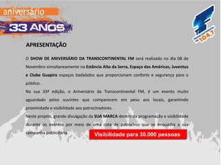 O SHOW DE ANIVERSÁRIO DA TRANSCONTINENTAL FM será realizado no dia 08 de Novembro simultaneamente na Estância Alto da Serra, Espaço das Américas, Juventus e Clube Guapira espaços badalados que proporcionam conforto e segurança para o público. 
Na sua 33ª edição, o Aniversário da Transcontinental FM, é um evento muito aguardado pelos ouvintes que comparecem em peso aos locais, garantindo proximidade e visibilidade aos patrocinadores. 
Neste projeto, grande divulgação da SUA MARCA dentro da programação e visibilidade durante os eventos por meio de uma cota de patrocínio que se enquadra a sua campanha publicitária. 
APRESENTAÇÃO 
Visibilidade para 30.000 pessoas  