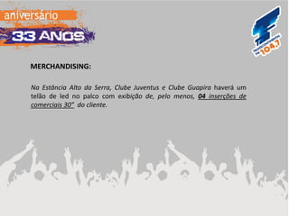 MERCHANDISING: 
Na Estância Alto da Serra, Clube Juventus e Clube Guapira haverá um telão de led no palco com exibição de, pelo menos, 04 inserções de comerciais 30” do cliente.  