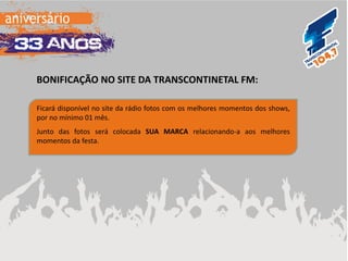 BONIFICAÇÃO NO SITE DA TRANSCONTINETAL FM: 
Ficará disponível no site da rádio fotos com os melhores momentos dos shows, por no mínimo 01 mês. Junto das fotos será colocada SUA MARCA relacionando-a aos melhores momentos da festa. 