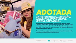 Maria Eugênia será uma espécie de Cavalo de Tróia dentro da família.
O objetivo da ADOTADA não será passar nenhuma lição de moral e nem
mesmo consertar o que está errado na família. Ela pode tentar ajudar – do
jeito dela – mas não tem a preocupação de solucionar problemas
familiares. Ela pode até piorá-lo...
As características principais do programa são o entretenimento, a diversão,
o nonsense, o imprevisível, a ironia, o sarcasmo.
Adotadaentretenimento,diversão,
nonsense,imprevisível,
ironia,sarcasmo...
 