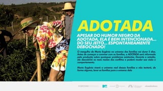 O mergulho de Maria Eugênia no universo das famílias vai durar 5 dias.
Antes de começar a conviver com as famílias, a ADOTADA será informada
pela produção sobre quaisquer problemas existentes. Durante a estadia,
ela descobrirá as reais razões dos conflitos e poderá mudar sua visão e
comportamento.
Maria Eugênia viverá o universo real dessas famílias e não tentará, de
forma alguma, levar as famílias para o universo dela
AdotadaApesardohumornegroda
ADOTADA,elaébemIntencionada...
DOSEUJEITO...Espontaneamente
debochado!
 