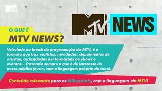 Veiculado no break da programação da MTV, é o
formato que traz notícias, novidades, depoimentos de
artistas, curiosidades e informações de shows e
eventos... Trazendo sempre o que é de interesse do
nosso público joven, com a linguagem própria do canal.
O QUE É
MTV NEWS?
Conteúdo relevante para os Millennials, com a linguagem da MTV!
 