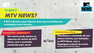 A MTV oferece a seus clientes duas oportunidades que
contemplam este formato:
O QUE É
MTV NEWS?
Conteúdo MTV + Assinatura 5”
Sua marca pode assinar as
cápsulas de notícia do MTV
News, com o conteúdo
produzido pelo canal.
Conteúdo da sua Marca
Veiculamos o conteúdo de sua
marca (evento, por exemplo)
no MTV News, com a
linguagem própria do canal.
Formato prevê custo de produção.
e/ou
 