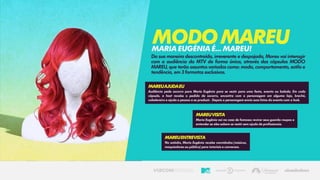Da sua maneira descontraída, irreverente e despojada, Mareu vai interagir
com a audiência da MTV de forma única, através das cápsulas MODO
MAREU, que terão assuntos variados como: moda, comportamento, estilo e
tendência, em 3 formatos exclusivos.
MODOMAREUMARIAEUGÉNIAÉ...MAREU!
MareuAjudaEu
Audiência pede socorro para Maria Eugênia para se vestir para uma festa, evento ou balada. Em cada
cápsula, a host recebe o pedido de socorro, encontra com o personagem em alguma loja, brechó,
cabelereiro e ajuda a pessoa a se produzir. Depois o personagem envia suas fotos do evento com o look.
MareuVisita
Maria Eugênia vai na casa de famosos revirar seus guarda-roupas e
entender se eles sabem se vestir sem ajuda de profissionais.
MareuEntrevista
No estúdio, Maria Eugênia recebe convidados (músicos,
maquiadores ou público) para tutoriais e conversas.
 