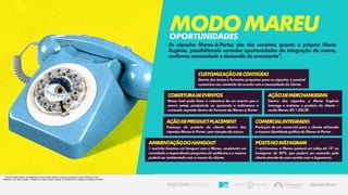 As cápsulas Mareu-à-Porter, são tão versáteis quanto a própria Maria
Eugênia, possibilitando variadas oportunidades de integração de marca,
conforme necessidade e demanda do anunciante*.
MODOMAREUoportunidades
CustomizaçãodeConteúdo
Dentro dos temas e formatos propostos para as cápsulas, é possível
customizar seu conteúdo de acordo com a necessidade do cliente.
* Todas as oportunidade de integração de marca estão sujeitas à custo de produção e cachê (incluindo os não
definidos), que serão líquidos e deverão ser pagos à parte, quando do fechamento da proposta e briefing do cliente.
CoberturadeEventos
Nossa host pode fazer a cobertura de um evento que a
marca esteja produzindo ou apoiando e exibiremos o
conteúdo captado dentro do formato da Mareu-à-Porter
AçãodeProductPlacement
Presença do produto do cliente dentro das
cápsulas Mareu-à-Porter, sem menção da marca.
AçãodeMerchandising
Dentro das cápsulas, a Maria Eugênia
interage e endossa o produto do cliente –
cachê Mareu: R$ 1.200,00
ComercialIntegrado
Produção de um comercial para o cliente utilizando
a mesma identidade gráfica do Mareu-à-Porter.
PostsnoInstagram
1 vez/semana, a Mareu postará um vídeo de 15” no
Instagram da MTV, que poderá ser assinado pelo
cliente através de uma cartela com a logomarca.
AmbientaçãodoHangout
1 vez/mês faremos um hangout com a Mareu, recebendo um
convidado e respondendo perguntas da audiência e o mesmo
poderá ser ambientado com a marca do cliente.
 